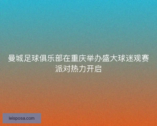曼城足球俱乐部在重庆举办盛大球迷观赛派对热力开启 曼城足球俱乐部在重庆举办盛大球迷观赛派对热力开启