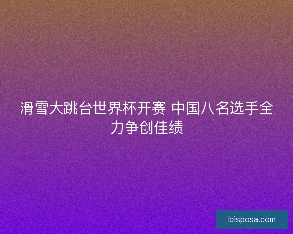 滑雪大跳台世界杯开赛 中国八名选手全力争创佳绩 滑雪大跳台世界杯开赛 中国八名选手全力争创佳绩
