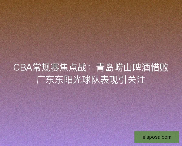 CBA常规赛焦点战:青岛崂山啤酒惜败广东东阳光球队表现引关注 CBA常规赛焦点战:青岛崂山啤酒惜败广东东阳光球队表现引关注