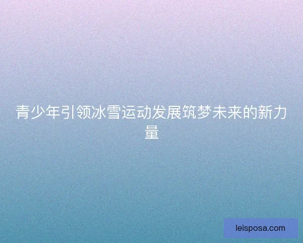 青少年引领冰雪运动发展筑梦未来的新力量 青少年引领冰雪运动发展筑梦未来的新力量
