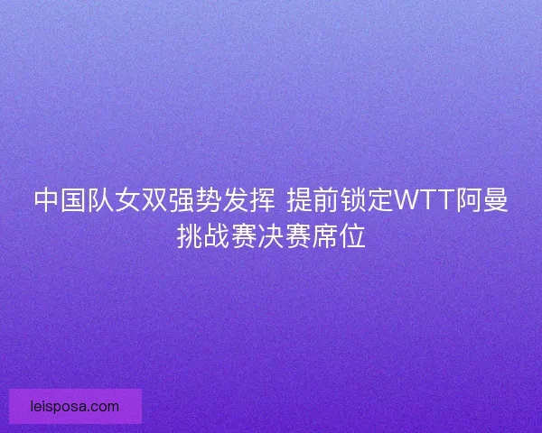 中国队女双强势发挥 提前锁定WTT阿曼挑战赛决赛席位 中国队女双强势发挥 提前锁定WTT阿曼挑战赛决赛席位