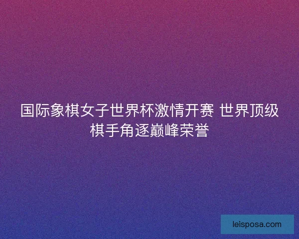 国际象棋女子世界杯激情开赛 世界顶级棋手角逐巅峰荣誉