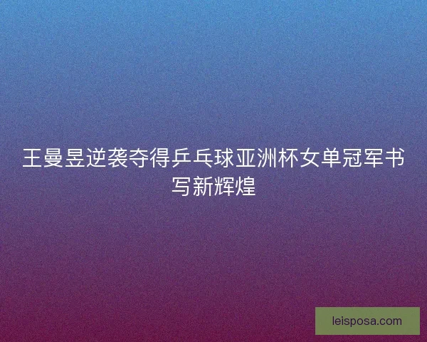 王曼昱逆袭夺得乒乓球亚洲杯女单冠军书写新辉煌