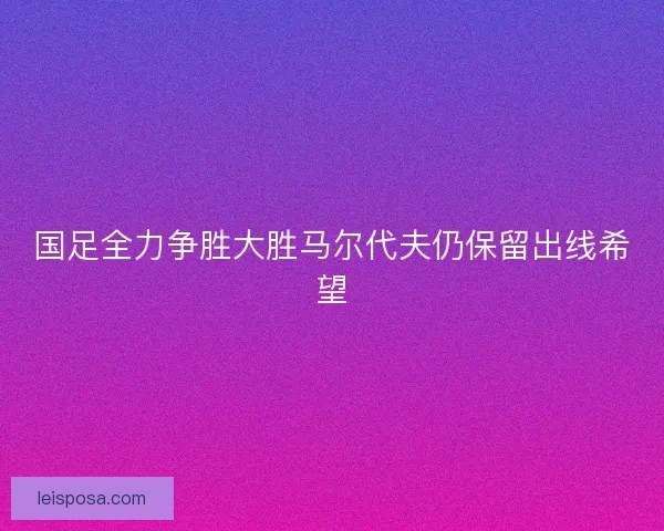 国足全力争胜大胜马尔代夫仍保留出线希望 国足全力争胜大胜马尔代夫仍保留出线希望
