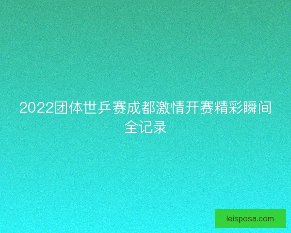 2022团体世乒赛成都激情开赛精彩瞬间全记录 2022团体世乒赛成都激情开赛精彩瞬间全记录
