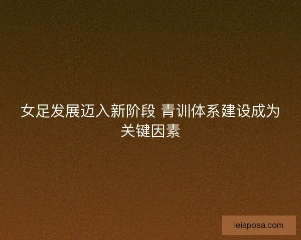 女足发展迈入新阶段 青训体系建设成为关键因素 女足发展迈入新阶段 青训体系建设成为关键因素