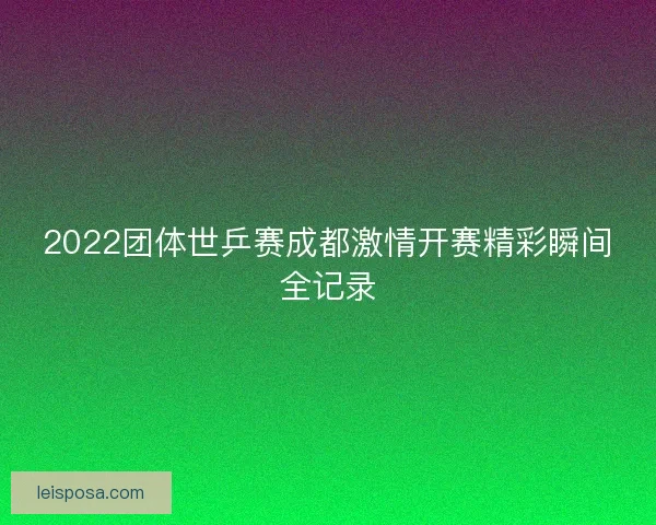 2022团体世乒赛成都激情开赛精彩瞬间全记录 2022团体世乒赛成都激情开赛精彩瞬间全记录