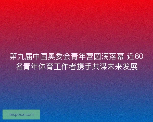 第九届中国奥委会青年营圆满落幕 近60名青年体育工作者携手共谋未来发展 第九届中国奥委会青年营圆满落幕 近60名青年体育工作者携手共谋未来发展